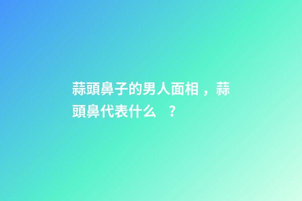 蒜頭鼻子的男人面相，蒜頭鼻代表什么？